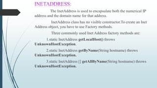 The InetAddress is used to encapsulate both the numerical IP
address and the domain name for that address.
InetAddress class has no visible constructor.To create an Inet
Address object, you have to use Factory methods.
Three commonly used Inet Address factory methods are:
1.static InetAddress getLocalHost() throws
UnknownHostException.
2.static InetAddress getByName(String hostname) throws
UnknownHostException.
3.static InetAddress [] getAllByName(String hostname) throws
UnknownHostException.
 