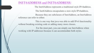 The Inet4Address represents a traditional-style IPv4address.
The Inet6Address encapsulates a new-style IPv6address.
Because they are subclasses of InetAddress, an InetAddress
reference can refer to either.
This is one way that java was able to add IPv6 functionality
without breaking existing code or adding many more classes.
For the most part, you can simply use InetAddress when
working with IP addresses because it can accommodate both styles.
 