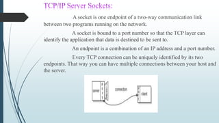 A socket is one endpoint of a two-way communication link
between two programs running on the network.
A socket is bound to a port number so that the TCP layer can
identify the application that data is destined to be sent to.
An endpoint is a combination of an IP address and a port number.
Every TCP connection can be uniquely identified by its two
endpoints. That way you can have multiple connections between your host and
the server.
 