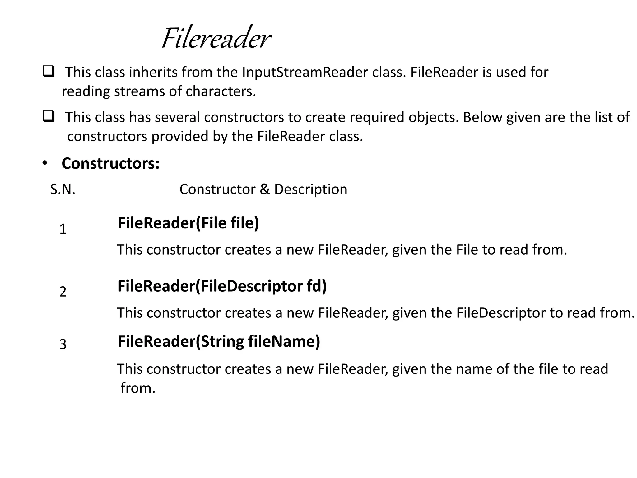 Filereader
 This class inherits from the InputStreamReader class. FileReader is used for
reading streams of characters.
 This class has several constructors to create required objects. Below given are the list of
constructors provided by the FileReader class.
• Constructors:
S.N. Constructor & Description
1 FileReader(File file)
This constructor creates a new FileReader, given the File to read from.
2 FileReader(FileDescriptor fd)
This constructor creates a new FileReader, given the FileDescriptor to read from.
3 FileReader(String fileName)
This constructor creates a new FileReader, given the name of the file to read
from.
 