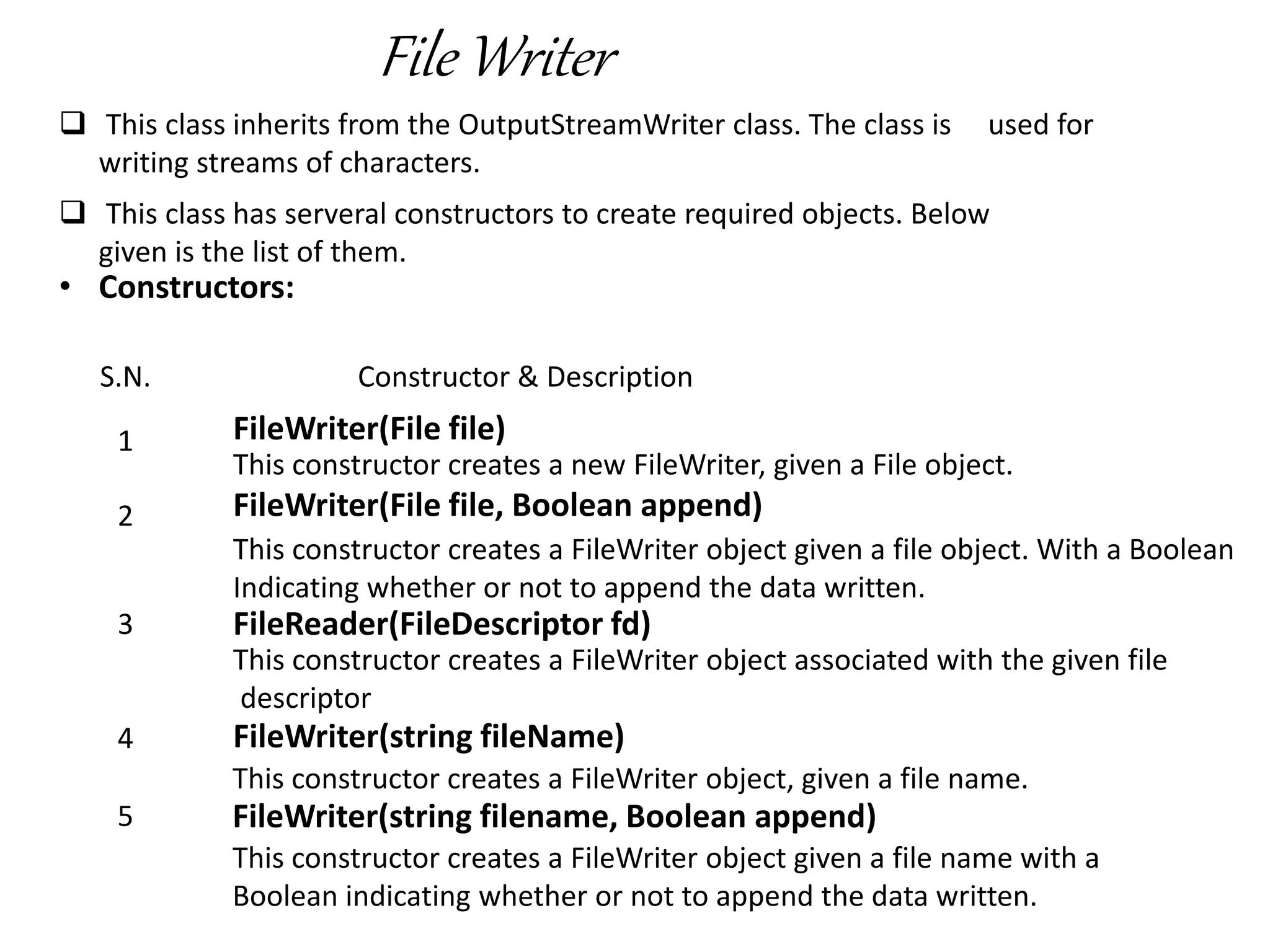 File Writer
 This class inherits from the OutputStreamWriter class. The class is used for
writing streams of characters.
 This class has serveral constructors to create required objects. Below
given is the list of them.
• Constructors:
S.N. Constructor & Description
1 FileWriter(File file)
This constructor creates a new FileWriter, given a File object.
2 FileWriter(File file, Boolean append)
This constructor creates a FileWriter object given a file object. With a Boolean
Indicating whether or not to append the data written.
3 FileReader(FileDescriptor fd)
This constructor creates a FileWriter object associated with the given file
descriptor
4 FileWriter(string fileName)
This constructor creates a FileWriter object, given a file name.
5 FileWriter(string filename, Boolean append)
This constructor creates a FileWriter object given a file name with a
Boolean indicating whether or not to append the data written.
 