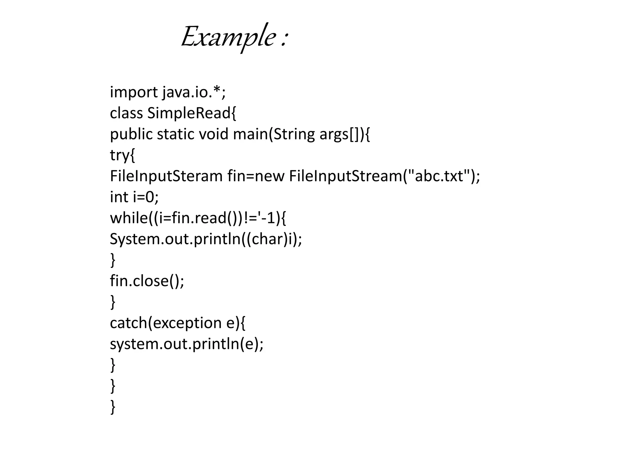 Example :
import java.io.*;
class SimpleRead{
public static void main(String args[]){
try{
FileInputSteram fin=new FileInputStream("abc.txt");
int i=0;
while((i=fin.read())!='-1){
System.out.println((char)i);
}
fin.close();
}
catch(exception e){
system.out.println(e);
}
}
}
 