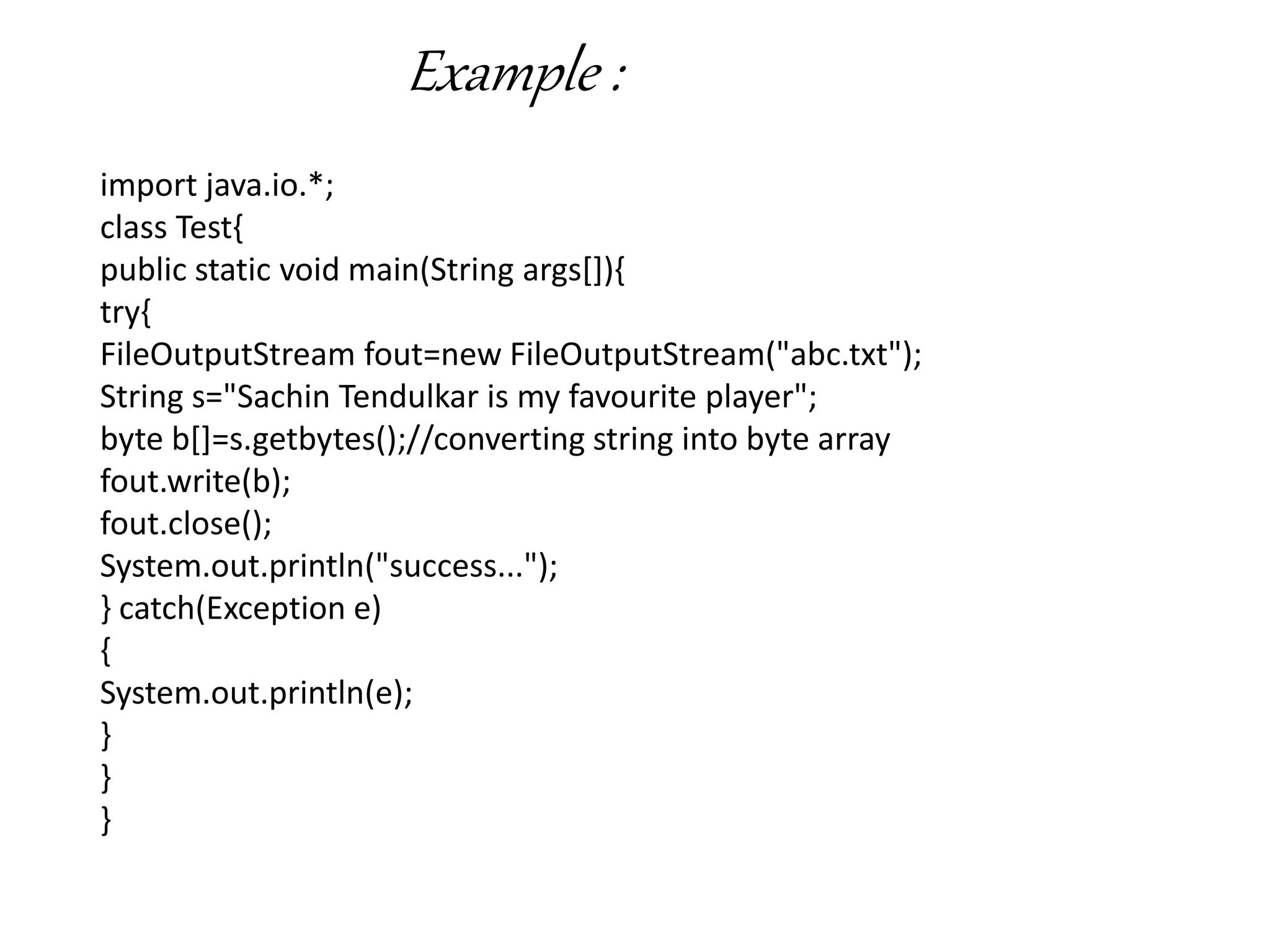 Example :
import java.io.*;
class Test{
public static void main(String args[]){
try{
FileOutputStream fout=new FileOutputStream("abc.txt");
String s="Sachin Tendulkar is my favourite player";
byte b[]=s.getbytes();//converting string into byte array
fout.write(b);
fout.close();
System.out.println("success...");
} catch(Exception e)
{
System.out.println(e);
}
}
}
 