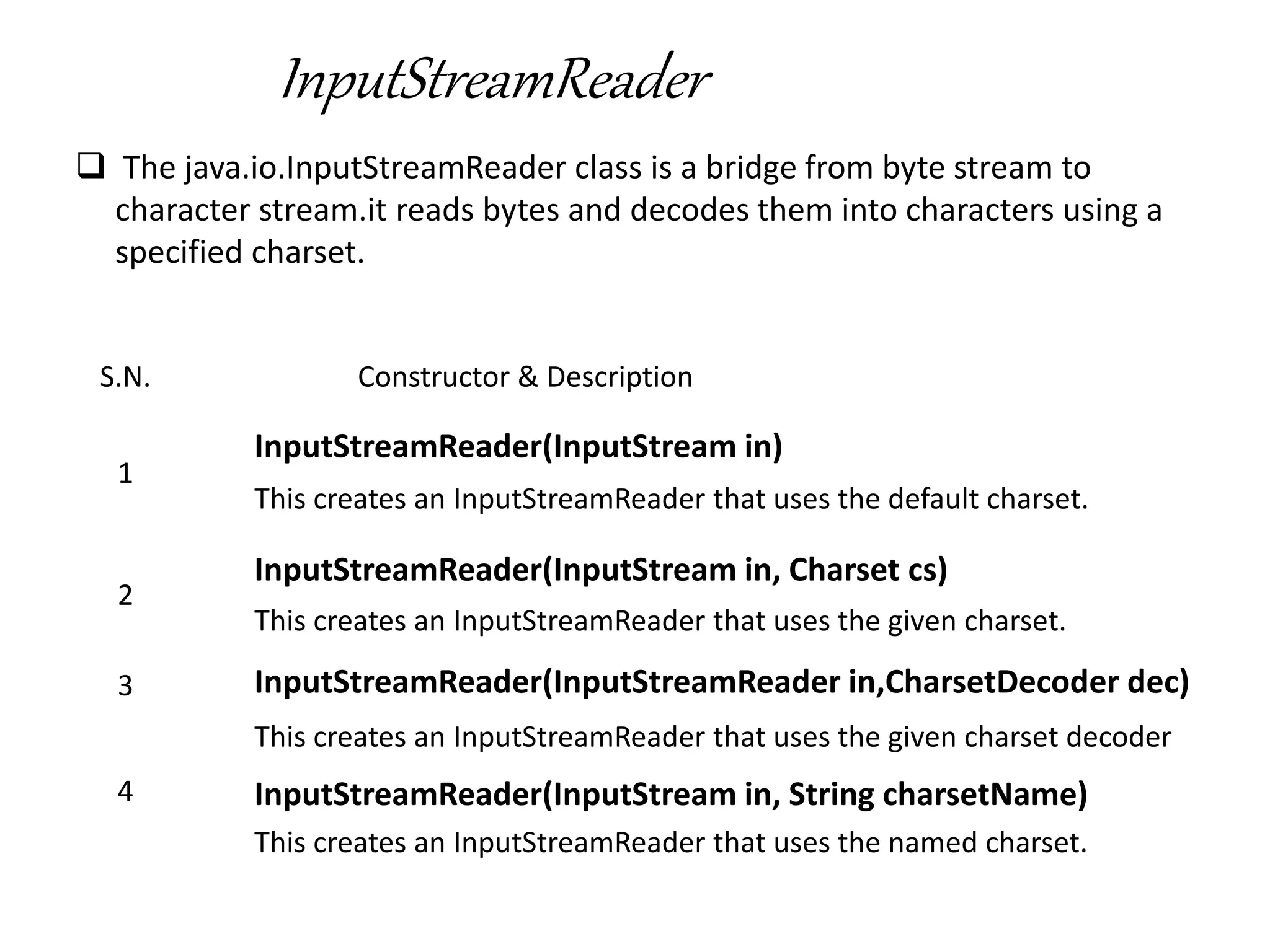 InputStreamReader
 The java.io.InputStreamReader class is a bridge from byte stream to
character stream.it reads bytes and decodes them into characters using a
specified charset.
S.N. Constructor & Description
1
InputStreamReader(InputStream in)
This creates an InputStreamReader that uses the default charset.
2
InputStreamReader(InputStream in, Charset cs)
This creates an InputStreamReader that uses the given charset.
3 InputStreamReader(InputStreamReader in,CharsetDecoder dec)
This creates an InputStreamReader that uses the given charset decoder
4 InputStreamReader(InputStream in, String charsetName)
This creates an InputStreamReader that uses the named charset.
 