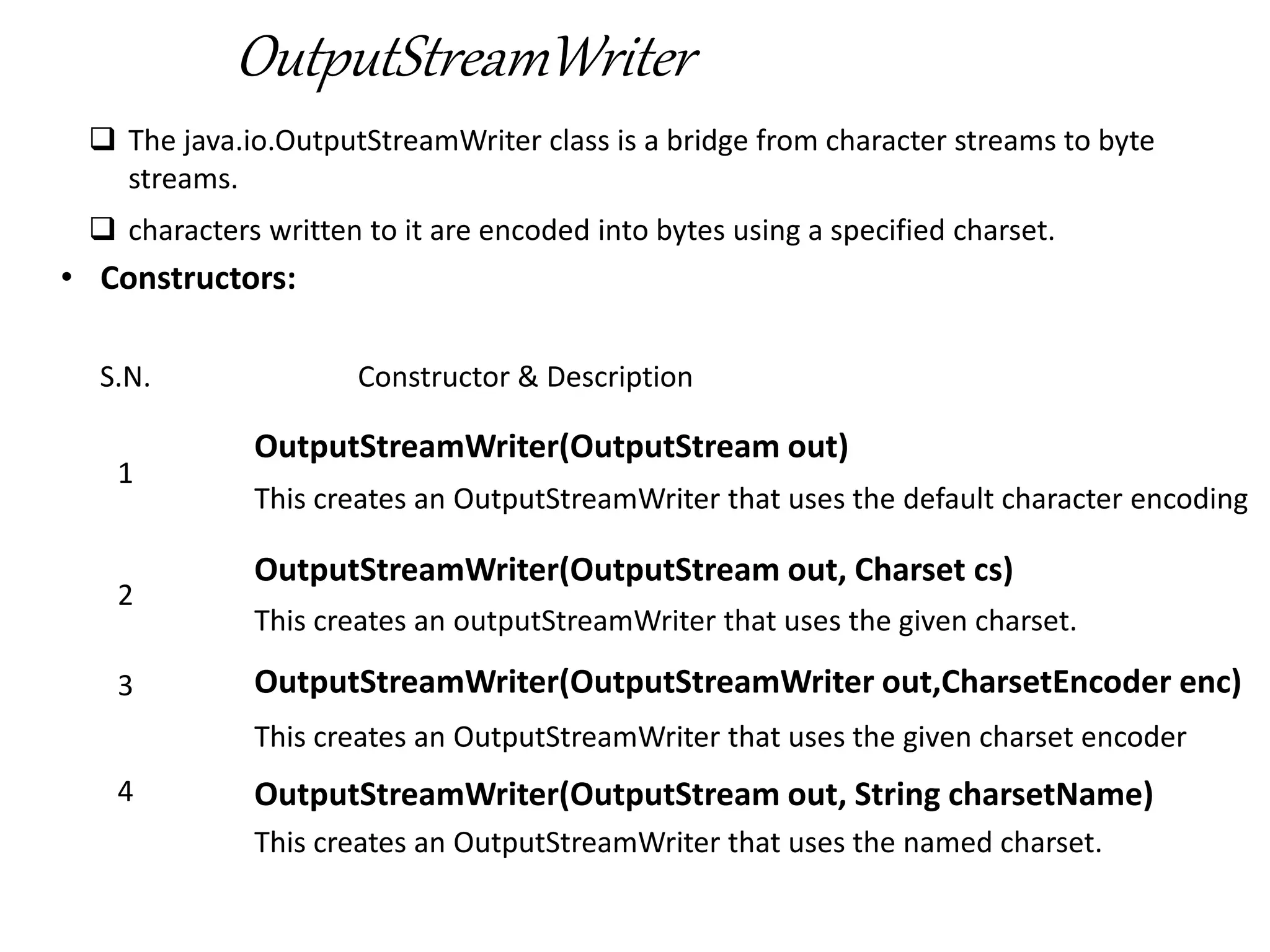 OutputStreamWriter
 The java.io.OutputStreamWriter class is a bridge from character streams to byte
streams.
 characters written to it are encoded into bytes using a specified charset.
• Constructors:
S.N. Constructor & Description
1
OutputStreamWriter(OutputStream out)
This creates an OutputStreamWriter that uses the default character encoding
2
OutputStreamWriter(OutputStream out, Charset cs)
This creates an outputStreamWriter that uses the given charset.
3 OutputStreamWriter(OutputStreamWriter out,CharsetEncoder enc)
This creates an OutputStreamWriter that uses the given charset encoder
4 OutputStreamWriter(OutputStream out, String charsetName)
This creates an OutputStreamWriter that uses the named charset.
 