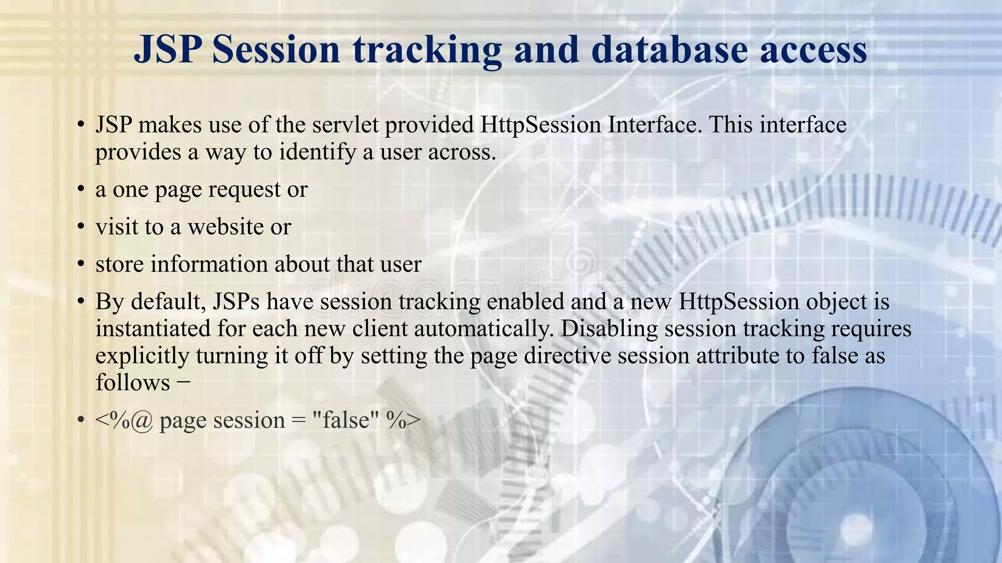 JSP Session tracking and database access
• JSP makes use of the servlet provided HttpSession Interface. This interface
provides a way to identify a user across.
• a one page request or
• visit to a website or
• store information about that user
• By default, JSPs have session tracking enabled and a new HttpSession object is
instantiated for each new client automatically. Disabling session tracking requires
explicitly turning it off by setting the page directive session attribute to false as
follows −
• <%@ page session = "false" %>
 