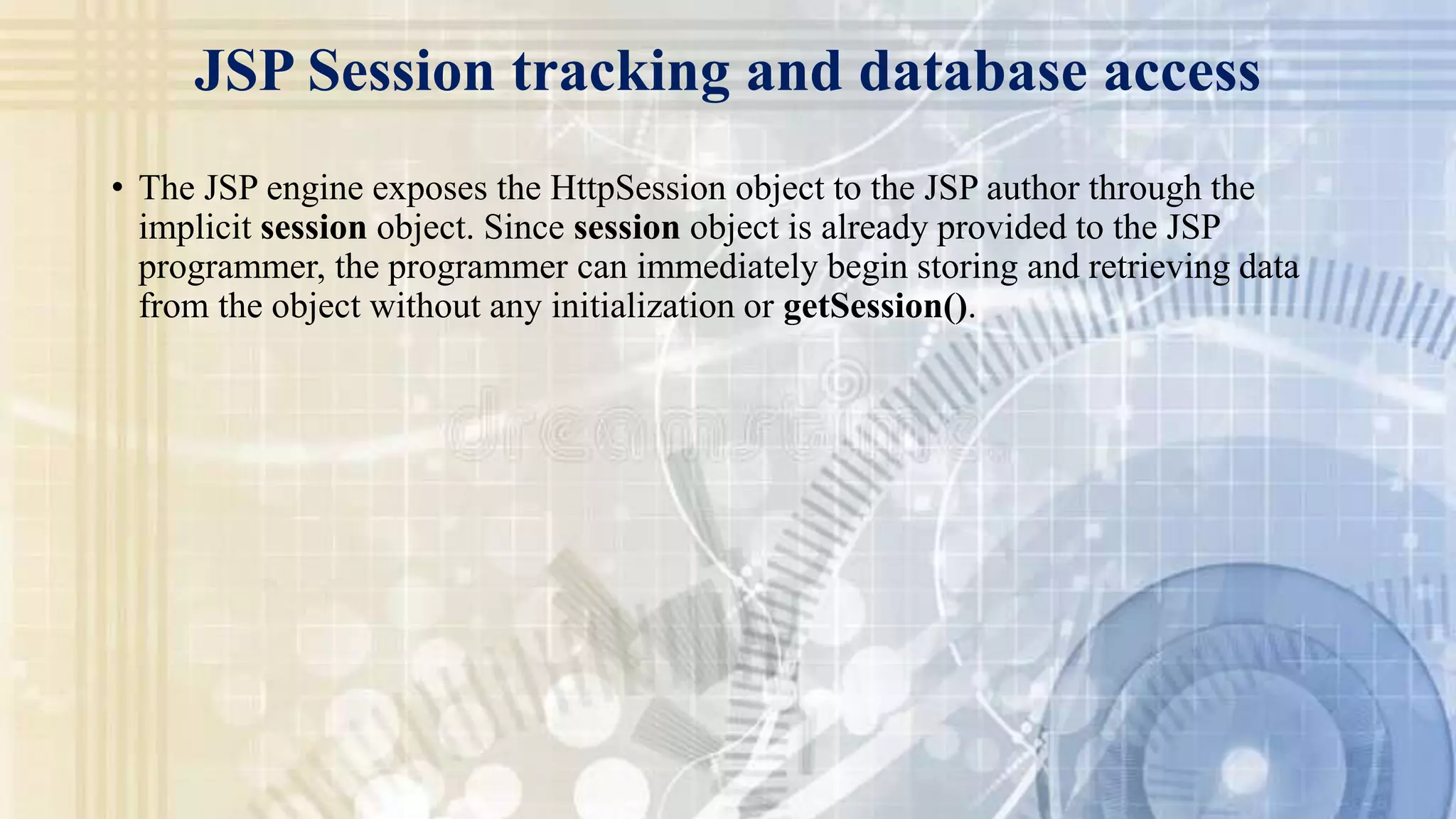 JSP Session tracking and database access
• The JSP engine exposes the HttpSession object to the JSP author through the
implicit session object. Since session object is already provided to the JSP
programmer, the programmer can immediately begin storing and retrieving data
from the object without any initialization or getSession().
 
