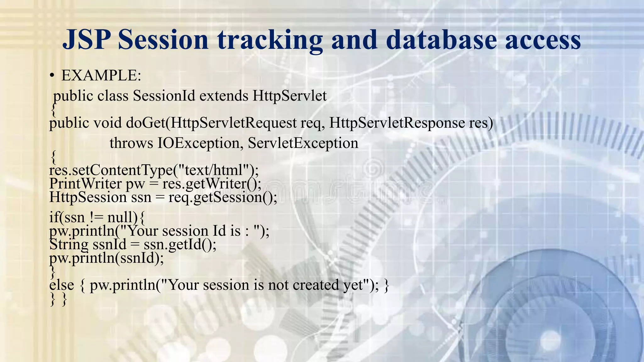 JSP Session tracking and database access
• EXAMPLE:
public class SessionId extends HttpServlet
{
public void doGet(HttpServletRequest req, HttpServletResponse res)
throws IOException, ServletException
{
res.setContentType("text/html");
PrintWriter pw = res.getWriter();
HttpSession ssn = req.getSession();
if(ssn != null){
pw.println("Your session Id is : ");
String ssnId = ssn.getId();
pw.println(ssnId);
}
else { pw.println("Your session is not created yet"); }
} }
 