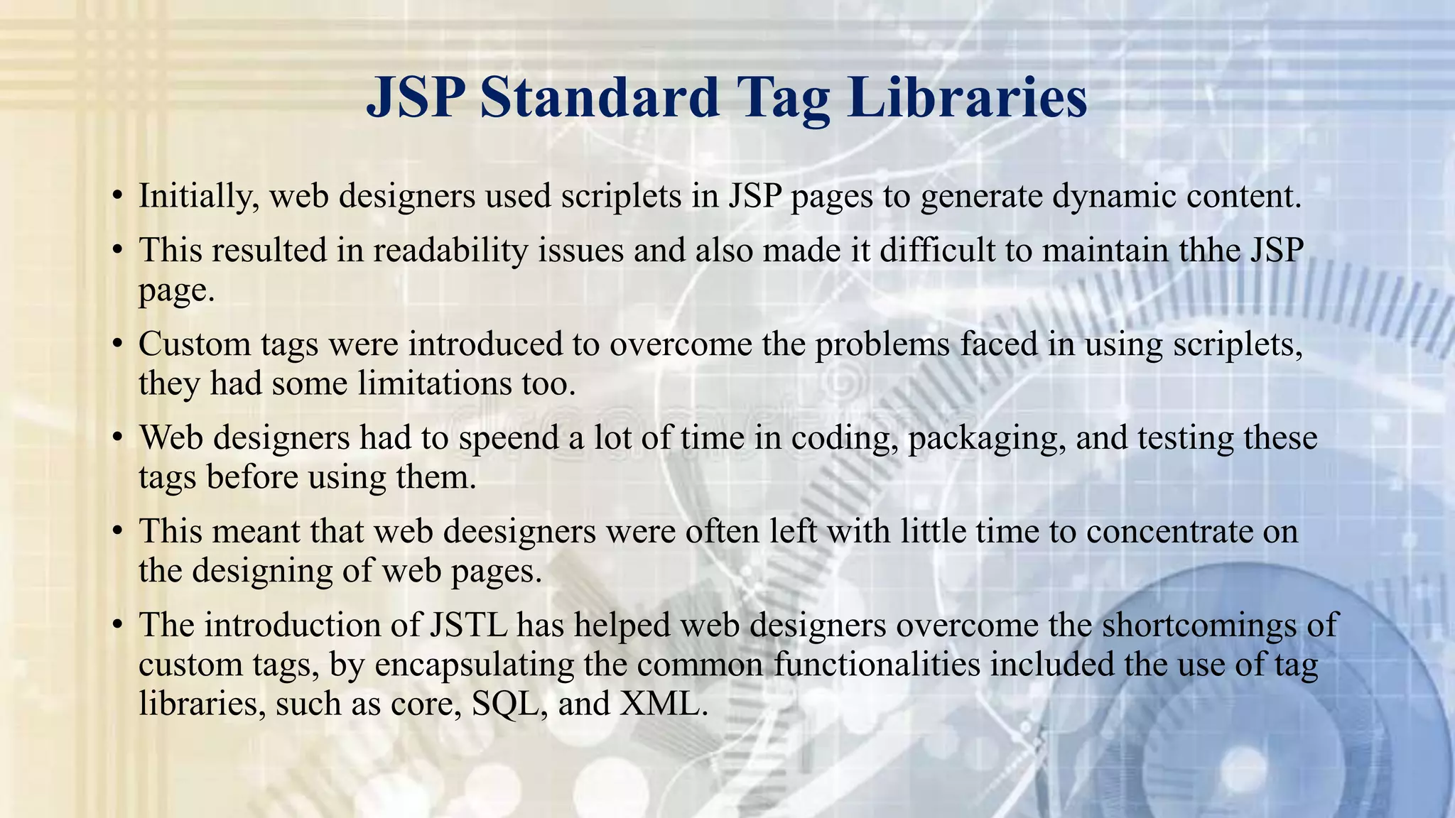 JSP Standard Tag Libraries
• Initially, web designers used scriplets in JSP pages to generate dynamic content.
• This resulted in readability issues and also made it difficult to maintain thhe JSP
page.
• Custom tags were introduced to overcome the problems faced in using scriplets,
they had some limitations too.
• Web designers had to speend a lot of time in coding, packaging, and testing these
tags before using them.
• This meant that web deesigners were often left with little time to concentrate on
the designing of web pages.
• The introduction of JSTL has helped web designers overcome the shortcomings of
custom tags, by encapsulating the common functionalities included the use of tag
libraries, such as core, SQL, and XML.
 