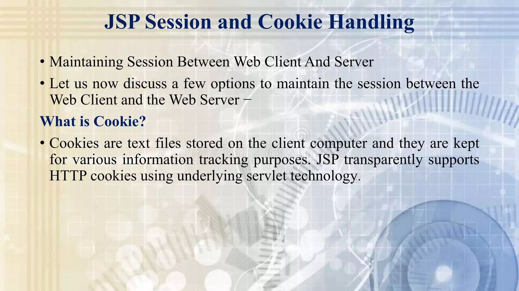 JSP Session and Cookie Handling
• Maintaining Session Between Web Client And Server
• Let us now discuss a few options to maintain the session between the
Web Client and the Web Server −
What is Cookie?
• Cookies are text files stored on the client computer and they are kept
for various information tracking purposes. JSP transparently supports
HTTP cookies using underlying servlet technology.
 