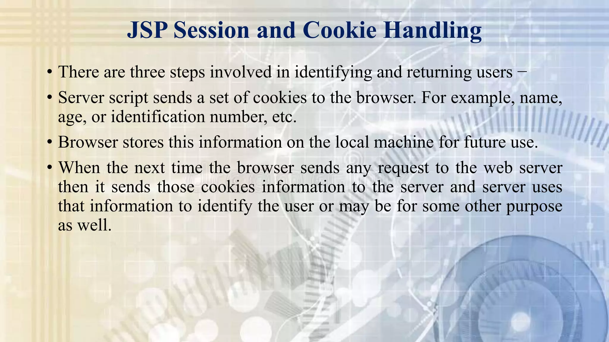 • There are three steps involved in identifying and returning users −
• Server script sends a set of cookies to the browser. For example, name,
age, or identification number, etc.
• Browser stores this information on the local machine for future use.
• When the next time the browser sends any request to the web server
then it sends those cookies information to the server and server uses
that information to identify the user or may be for some other purpose
as well.
JSP Session and Cookie Handling
 