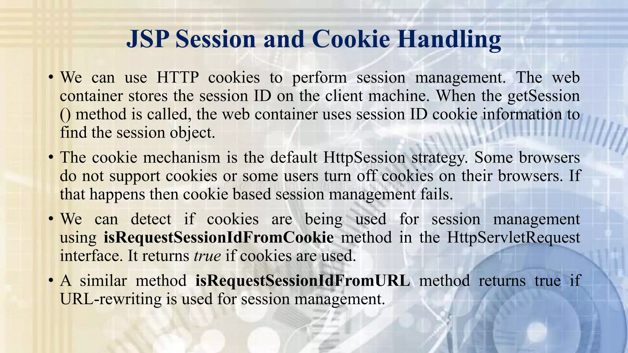 JSP Session and Cookie Handling
• We can use HTTP cookies to perform session management. The web
container stores the session ID on the client machine. When the getSession
() method is called, the web container uses session ID cookie information to
find the session object.
• The cookie mechanism is the default HttpSession strategy. Some browsers
do not support cookies or some users turn off cookies on their browsers. If
that happens then cookie based session management fails.
• We can detect if cookies are being used for session management
using isRequestSessionIdFromCookie method in the HttpServletRequest
interface. It returns true if cookies are used.
• A similar method isRequestSessionIdFromURL method returns true if
URL-rewriting is used for session management.
 