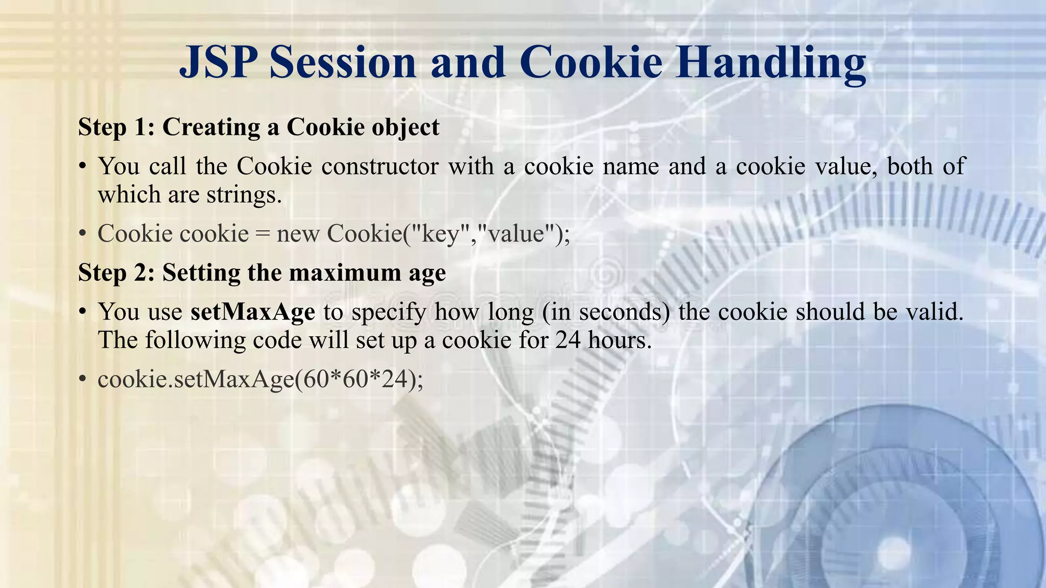 JSP Session and Cookie Handling
Step 1: Creating a Cookie object
• You call the Cookie constructor with a cookie name and a cookie value, both of
which are strings.
• Cookie cookie = new Cookie("key","value");
Step 2: Setting the maximum age
• You use setMaxAge to specify how long (in seconds) the cookie should be valid.
The following code will set up a cookie for 24 hours.
• cookie.setMaxAge(60*60*24);
 
