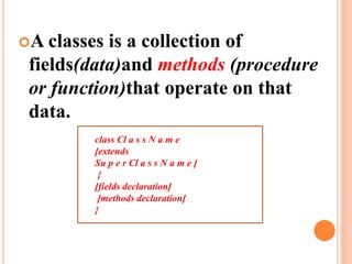 A classes is a collection of
fields(data)and methods (procedure
or function)that operate on that
data.
class Cl a s s N a m e
[extends
Su p e r Cl a s s N a m e ]
{
[fields declaration]
[methods declaration]
}
 