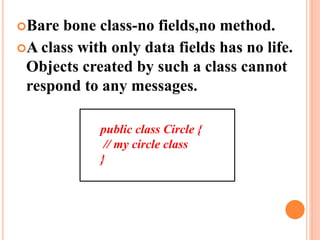 Bare bone class-no fields,no method.
A class with only data fields has no life.
Objects created by such a class cannot
respond to any messages.
public class Circle {
// my circle class
}
 