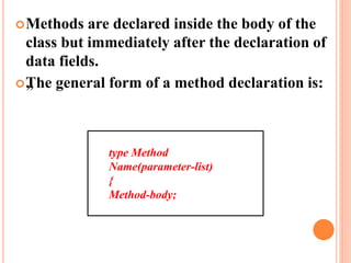 Methods are declared inside the body of the
class but immediately after the declaration of
data fields.
„The general form of a method declaration is:
type Method
Name(parameter-list)
{
Method-body;
 