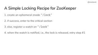 @metanet
A Simple Locking Recipe for ZooKeeper
1. create an ephemeral znode “/lock”
2. if success, enter to the critical section
3. else, register a watch on “/lock”
4. when the watch is notiﬁed, i.e., the lock is released, retry step #1
 