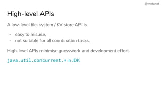 @metanet
High-level APIs
A low-level ﬁle-system / KV store API is
- easy to misuse,
- not suitable for all coordination tasks.
High-level APIs minimise guesswork and development effort.
java.util.concurrent.* in JDK
 