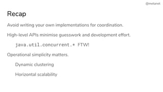 @metanet
Recap
Avoid writing your own implementations for coordination.
High-level APIs minimise guesswork and development effort.
java.util.concurrent.* FTW!
Operational simplicity matters.
Dynamic clustering
Horizontal scalability
 