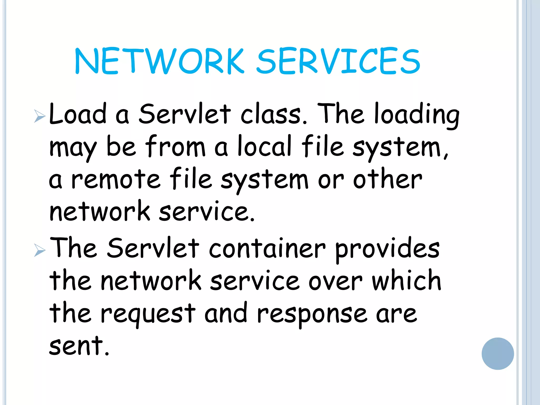 NETWORK SERVICES
Load a Servlet class. The loading
may be from a local file system,
a remote file system or other
network service.
The Servlet container provides
the network service over which
the request and response are
sent.
 