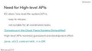 @metanet
Need for High-level APIs
KV-store / low-level ﬁle-system API is
easy to misuse,
not suitable for all coordination tasks.
“Consensus in the Cloud: Paxos Systems Demystiﬁed”
High-level APIs minimise guesswork and development effort.
java.util.concurrent.* in JDK
#devoxxua2019
 