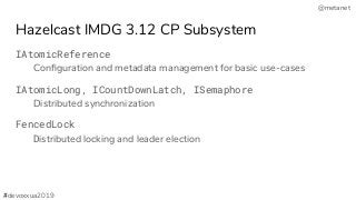 @metanet
Hazelcast IMDG 3.12 CP Subsystem
IAtomicReference
Conﬁguration and metadata management for basic use-cases
IAtomicLong, ICountDownLatch, ISemaphore
Distributed synchronization
FencedLock
Distributed locking and leader election
#devoxxua2019
 