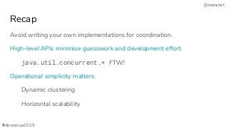 @metanet
Recap
Avoid writing your own implementations for coordination.
High-level APIs minimise guesswork and development effort.
java.util.concurrent.* FTW!
Operational simplicity matters.
Dynamic clustering
Horizontal scalability
#devoxxua2019
 