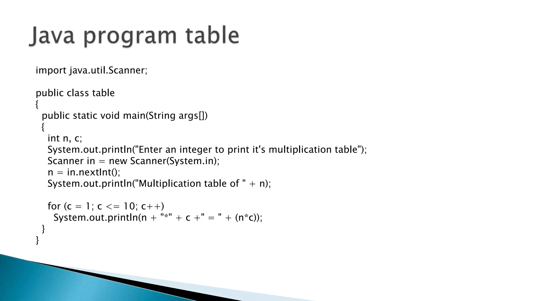 import java.util.Scanner;
public class table
{
public static void main(String args[])
{
int n, c;
System.out.println("Enter an integer to print it's multiplication table");
Scanner in = new Scanner(System.in);
n = in.nextInt();
System.out.println("Multiplication table of " + n);
for (c = 1; c <= 10; c++)
System.out.println(n + "*" + c +" = " + (n*c));
}
}
 