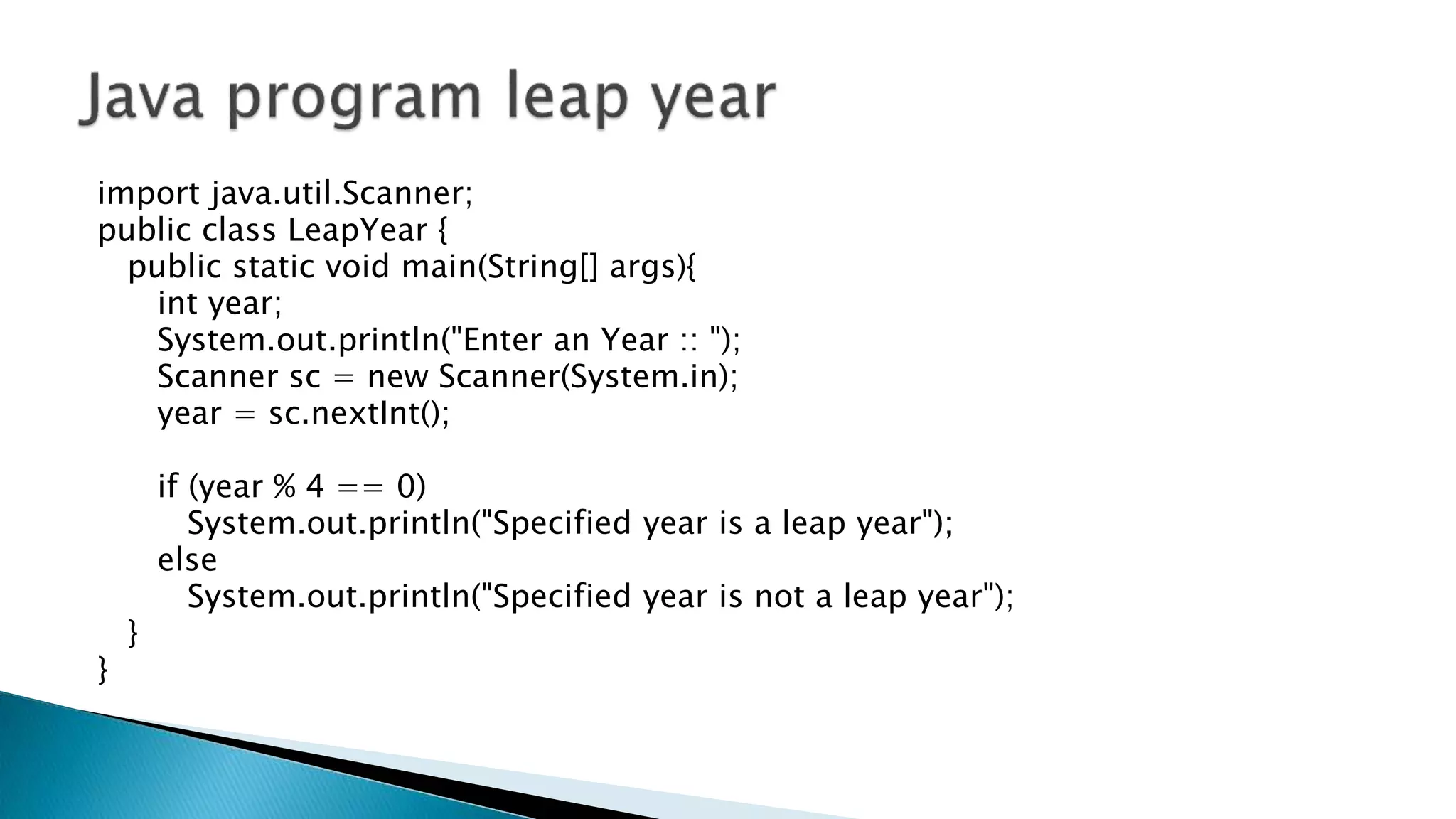 import java.util.Scanner;
public class LeapYear {
public static void main(String[] args){
int year;
System.out.println("Enter an Year :: ");
Scanner sc = new Scanner(System.in);
year = sc.nextInt();
if (year % 4 == 0)
System.out.println("Specified year is a leap year");
else
System.out.println("Specified year is not a leap year");
}
}
 