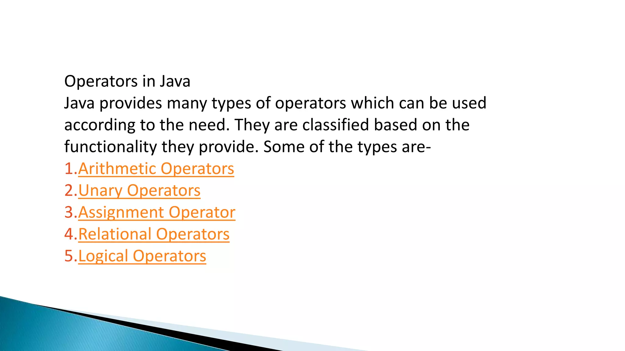 Operators in Java
Java provides many types of operators which can be used
according to the need. They are classified based on the
functionality they provide. Some of the types are-
1.Arithmetic Operators
2.Unary Operators
3.Assignment Operator
4.Relational Operators
5.Logical Operators
 