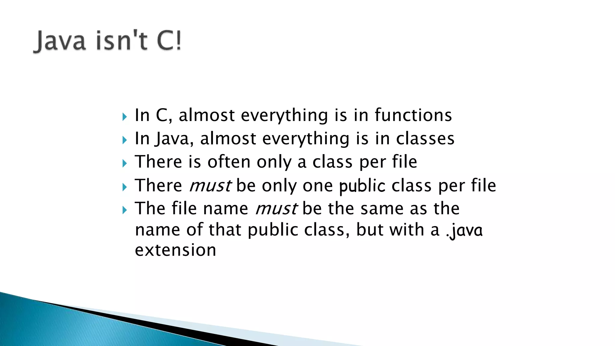 In C, almost everything is in functions
 In Java, almost everything is in classes
 There is often only a class per file
 There must be only one public class per file
 The file name must be the same as the
name of that public class, but with a .java
extension
 