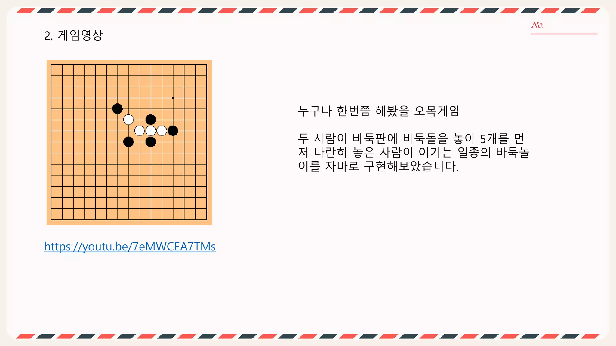 2. 게임영상
누구나 한번쯤 해봤을 오목게임
두 사람이 바둑판에 바둑돌을 놓아 5개를 먼
저 나란히 놓은 사람이 이기는 일종의 바둑놀
이를 자바로 구현해보았습니다.
https://youtu.be/7eMWCEA7TMs
 