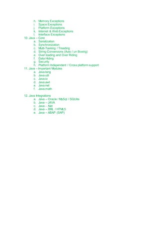 h. Memory Exceptions
i. Space Exceptions
j. Platform Exceptions
k. Internet & Web Exceptions
l. Interface Exceptions
10. Java – Core
a. Serialization
b. Synchronization
c. Multi-Tasking / Treading
d. String Conversions (Auto / un Boxing)
e. Over loading and Over Riding
f. Data Hiding
g. Security
h. Platform Independent / Cross platform support
11. Java – Important Modules
a. Java.lang
b. Java.util
c. Java.io
d. Java.awt
e. Java.net
f. Java.math
12. Java Integrations
a. Java – Oracle / MySql / SQLlite
b. Java – JAVA
c. Java - .Net
d. Java – XML / HTML5
e. Java – ABAP (SAP)
 