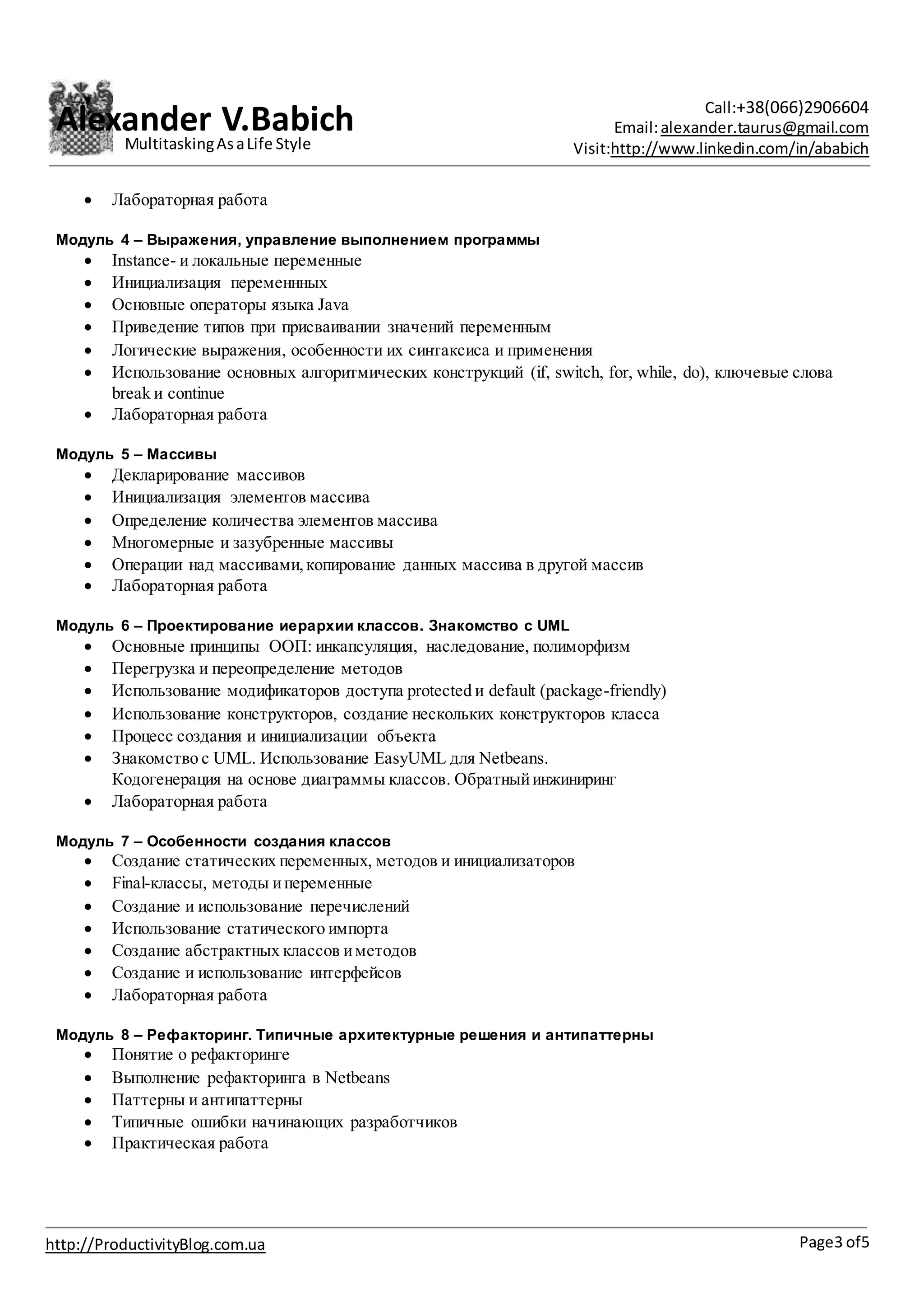 Alexander V.Babich Call:+38(066)2906604
Email:alexander.taurus@gmail.com
Visit:http://www.linkedin.com/in/ababich
Page3 of5http://ProductivityBlog.com.ua
MultitaskingAsaLife Style
 Лабораторная работа
Модуль 4 – Выражения, управление выполнением программы
 Instance- и локальные переменные
 Инициализация переменнных
 Основные операторы языка Java
 Приведение типов при присваивании значений переменным
 Логические выражения, особенности их синтаксиса и применения
 Использование основных алгоритмических конструкций (if, switch, for, while, do), ключевые слова
break и continue
 Лабораторная работа
Модуль 5 – Массивы
 Декларирование массивов
 Инициализация элементов массива
 Определение количества элементов массива
 Многомерные и зазубренные массивы
 Операции над массивами,копирование данных массива в другой массив
 Лабораторная работа
Модуль 6 – Проектирование иерархии классов. Знакомство с UML
 Основные принципы ООП: инкапсуляция, наследование, полиморфизм
 Перегрузка и переопределение методов
 Использование модификаторов доступа protected и default (package-friendly)
 Использование конструкторов, создание нескольких конструкторов класса
 Процесс создания и инициализации объекта
 Знакомство с UML. Использование EasyUML для Netbeans.
Кодогенерация на основе диаграммы классов. Обратныйинжиниринг
 Лабораторная работа
Модуль 7 – Особенности создания классов
 Создание статических переменных, методов и инициализаторов
 Final-классы, методы ипеременные
 Создание и использование перечислений
 Использование статического импорта
 Создание абстрактных классов иметодов
 Создание и использование интерфейсов
 Лабораторная работа
Модуль 8 – Рефакторинг. Типичные архитектурные решения и антипаттерны
 Понятие о рефакторинге
 Выполнение рефакторинга в Netbeans
 Паттерны и антипаттерны
 Типичные ошибки начинающих разработчиков
 Практическая работа
 