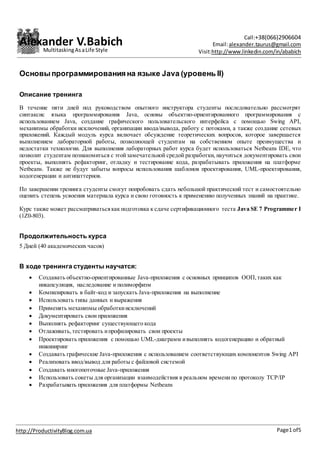 Alexander V.Babich Call:+38(066)2906604
Email:alexander.taurus@gmail.com
Visit:http://www.linkedin.com/in/ababich
Page1 of5http://ProductivityBlog.com.ua
MultitaskingAsaLife Style
Основыпрограммирования на языке Java (уровень II)
Описание тренинга
В течение пяти дней под руководством опытного инструктора студенты последовательно рассмотрят
синтаксис языка программирования Java, основы объектно-ориентированного программирования с
использованием Java, создание графического пользовательского интерфейса с помощью Swing API,
механизмы обработки исключений, организации ввода/вывода, работу с потоками, а также создание сетевых
приложений. Каждый модуль курса включает обсуждение теоретических вопросов, которое завершается
выполнением лабораторной работы, позволяющей студентам на собственном опыте преимущества и
недостатки технологии. Для выполнения лабораторных работ курса будет использоваться Netbeans IDE, что
позволит студентам познакомиться с этойзамечательной средой разработки, научиться документировать свои
проекты, выполнять рефакторинг, отладку и тестирование кода, разрабатывать приложения на платформе
Netbeans. Также не будут забыты вопросы использования шаблонов проектирования, UML-проектирования,
кодогенерации и антипаттернов.
По завершении тренинга студенты смогут попробовать сдать небольшой практический тест и самостоятельно
оценить степень усвоения материала курса и свою готовность к применению полученных знаний на практике.
Курс также может рассматриватьсякак подготовка к сдаче сертификационного теста Java SE 7 Programmer I
(1Z0-803).
Продолжительность курса
5 Дней (40 академических часов)
В ходе тренинга студенты научатся:
 Создавать объектно-ориентированные Java-приложения с основных принципов ООП,таких как
инкапсуляция, наследование и полиморфизм
 Компилировать в байт-код и запускать Java-приложения на выполнение
 Использовать типы данных и выражения
 Применять механизмы обработкиисключений
 Документировать свои приложения
 Выполнять рефакторинг существующего кода
 Отлаживать,тестировать ипрофилировать свои проекты
 Проектировать приложения с помощью UML-диаграмм ивыполнять кодогенерацию и обратный
инжиниринг
 Создавать графические Java-приложения с использованием соответствующих компонентов Swing API
 Реализовать ввод/вывод для работы с файловой системой
 Создавать многопоточные Java-приложения
 Использовать сокеты для организации взаимодействия в реальном временипо протоколу TCP/IP
 Разрабатывать приложения для платформы Netbeans
 