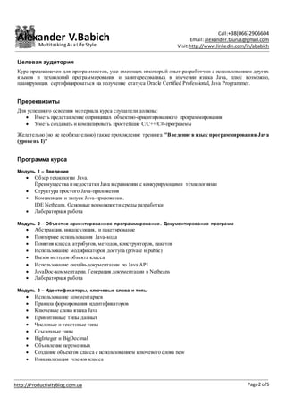 Alexander V.Babich Call:+38(066)2906604
Email:alexander.taurus@gmail.com
Visit:http://www.linkedin.com/in/ababich
Page2 of5http://ProductivityBlog.com.ua
MultitaskingAsaLife Style
Целевая аудитория
Курс предназначен для программистов, уже имеющих некоторый опыт разработчки с использованием других
языков и технологий программирования и заинтересованных в изучении языка Java, плюс возможно,
планирующих сертифицироваться на получение статуса Oracle Certified Professional, Java Programmer.
Пререквизиты
Для успешного освоения материала курса слушателидолжны:
 Иметь представление о принципах объектно-ориентированного программирования
 Уметь создавать икомпилировать простейшие C/C++/C#-программы
Желательно (но не необязательно) также прохождение тренинга "Введение в язык программирования Java
(уровень I)"
Программа курса
Модуль 1 – Введение
 Обзор технологии Java.
Преимущества инедостатки Java в сравнении с конкурирующими технологиями
 Структура простого Java-приложения
 Компиляция и запуск Java-приложения.
IDE Netbeans. Основные возможности среды разработки
 Лабораторная работа
Модуль 2 – Объектно-ориентированное программирование. Документирование программ
 Абстракция, инкапсуляция, и пакетирование
 Повторное использования Java-кода
 Понятия класса,атрибутов, методов,конструкторов, пакетов
 Использование модификаторов доступа (private и public)
 Вызов методов объекта класса
 Использование онлайн-документации по Java API
 JavaDoc-комментарии. Генерация документации в Netbeans
 Лабораторная работа
Модуль 3 – Идентификаторы, ключевые слова и типы
 Использование комментариев
 Правила формирования идентификаторов
 Ключевые слова языка Java
 Примитивные типы данных
 Числовые и текстовые типы
 Ссылочные типы
 BigInteger и BigDecimal
 Объявление переменных
 Создание объектов класса с использованием ключевого слова new
 Инициализация членов класса
 