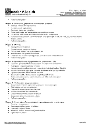Alexander V.Babich Call:+38(066)2906604
Email:alexander.taurus@gmail.com
Visit:http://www.linkedin.com/in/ababich
Page3 of5http://ProductivityBlog.com.ua
MultitaskingAsaLife Style
 Лабораторная работа
Модуль 4 – Выражения, управление выполнением программы
 Instance- и локальные переменные
 Инициализация переменнных
 Основные операторы языка Java
 Приведение типов при присваивании значений переменным
 Логические выражения, особенности их синтаксиса и применения
 Использование основных алгоритмических конструкций (if, switch, for, while, do), ключевые слова
break и continue
 Лабораторная работа
Модуль 5 – Массивы
 Декларирование массивов
 Инициализация элементов массива
 Определение количества элементов массива
 Многомерные и зазубренные массивы
 Операции над массивами,копирование данных массива в другой массив
 Лабораторная работа
Модуль 6 – Проектирование иерархии классов. Знакомство с UML
 Основные принципы ООП: инкапсуляция, наследование, полиморфизм
 Перегрузка и переопределение методов
 Использование модификаторов доступа protected и default (package-friendly)
 Использование конструкторов, создание нескольких конструкторов класса
 Процесс создания и инициализации объекта
 Знакомство с UML. Использование EasyUML для Netbeans.
Кодогенерация на основе диаграммы классов. Обратныйинжиниринг
 Лабораторная работа
Модуль 7 – Особенности создания классов
 Создание статических переменных, методов и инициализаторов
 Final-классы, методы ипеременные
 Создание и использование перечислений
 Использование статического импорта
 Создание абстрактных классов иметодов
 Создание и использование интерфейсов
 Лабораторная работа
Модуль 8 – Рефакторинг. Типичные архитектурные решения и антипаттерны
 Понятие о рефакторинге
 Выполнение рефакторинга в Netbeans
 Паттерны и антипаттерны
 Типичные ошибки начинающих разработчиков
 Практическая работа
 
