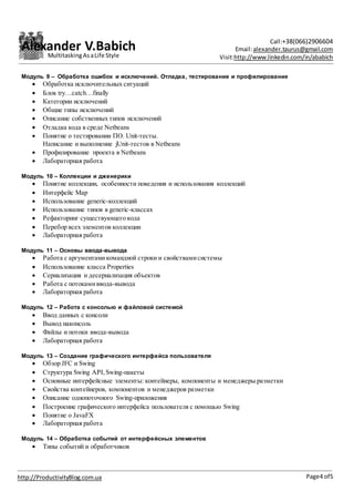 Alexander V.Babich Call:+38(066)2906604
Email:alexander.taurus@gmail.com
Visit:http://www.linkedin.com/in/ababich
Page4 of5http://ProductivityBlog.com.ua
MultitaskingAsaLife Style
Модуль 9 – Обработка ошибок и исключений. Отладка, тестирование и профилирование
 Обработка исключительных ситуаций
 Блок try…catch…finally
 Категории исключений
 Общие типы исключений
 Описание собственных типов исключений
 Отладка кода в среде Netbeans
 Понятие о тестировании ПО. Unit-тесты.
Написание и выполнение jUnit-тестов в Netbeans
 Профилирование проекта в Netbeans
 Лабораторная работа
Модуль 10 – Коллекции и дженерики
 Понятие коллекции, особенности поведения и использования коллекций
 Интерфейс Map
 Использование generic-коллекций
 Использование типов в generic-классах
 Рефакторинг существующего кода
 Перебор всех элементов коллекции
 Лабораторная работа
Модуль 11 – Основы ввода-вывода
 Работа с аргументамикомандной строки и свойствамисистемы
 Использование класса Properties
 Сериализация и десериализация объектов
 Работа с потокамиввода-вывода
 Лабораторная работа
Модуль 12 – Работа с консолью и файловой системой
 Ввод данных с консоли
 Вывод наконсоль
 Файлы и потоки ввода-вывода
 Лабораторная работа
Модуль 13 – Создание графического интерфейса пользователя
 Обзор JFC и Swing
 Структура Swing API,Swing-пакеты
 Основные интерфейсные элементы: контейнеры, компоненты и менеджеры разметки
 Свойства контейнеров, компонентов и менеджеров разметки
 Описание однопоточного Swing-приложения
 Построение графического интерфейса пользователя с помощью Swing
 Понятие о JavaFX
 Лабораторная работа
Модуль 14 – Обработка событий от интерфейсных элементов
 Типы событий и обработчиков
 
