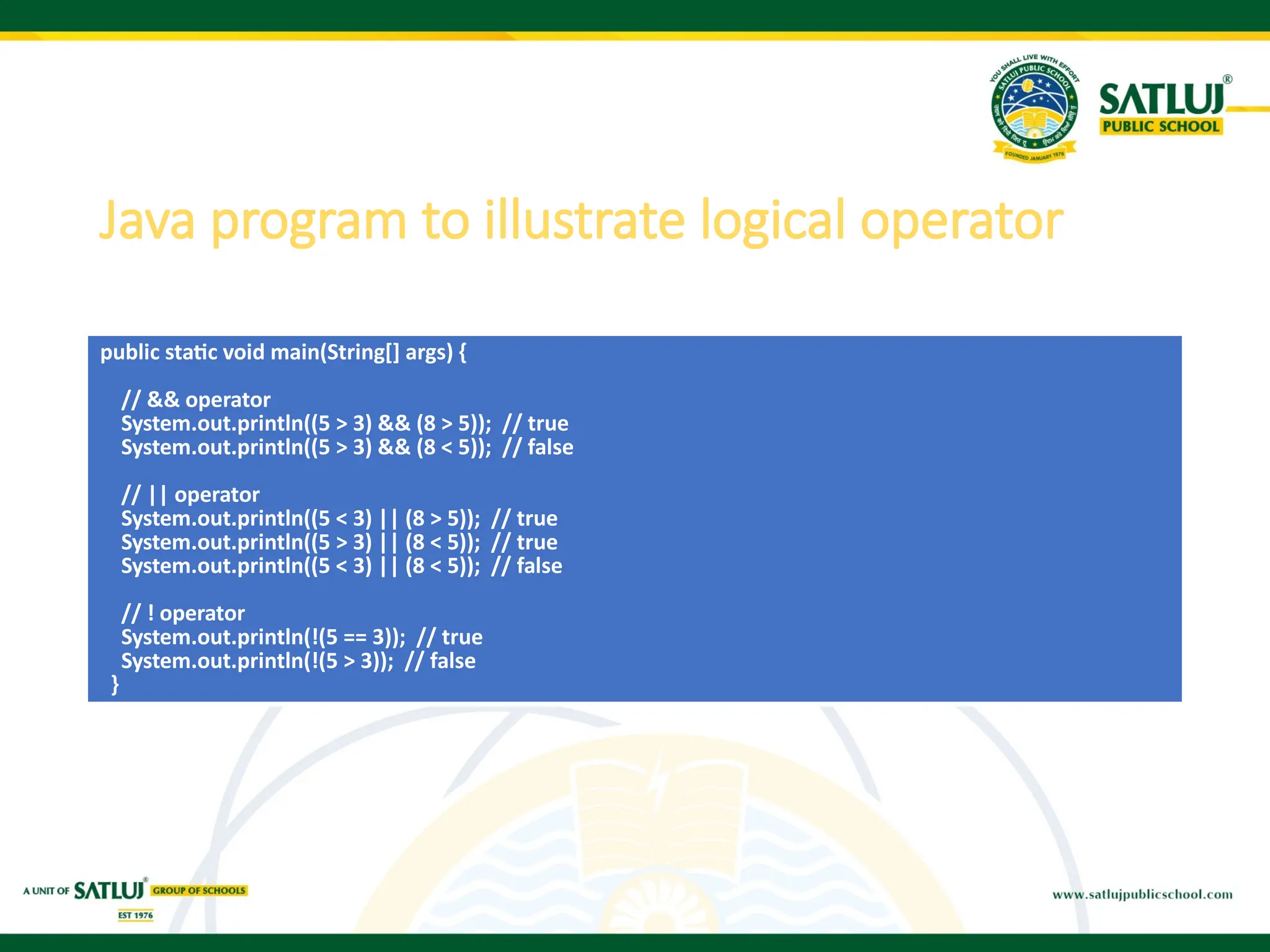 Java program to illustrate logical operator
public static void main(String[] args) {
// && operator
System.out.println((5 > 3) && (8 > 5)); // true
System.out.println((5 > 3) && (8 < 5)); // false
// || operator
System.out.println((5 < 3) || (8 > 5)); // true
System.out.println((5 > 3) || (8 < 5)); // true
System.out.println((5 < 3) || (8 < 5)); // false
// ! operator
System.out.println(!(5 == 3)); // true
System.out.println(!(5 > 3)); // false
}
 
