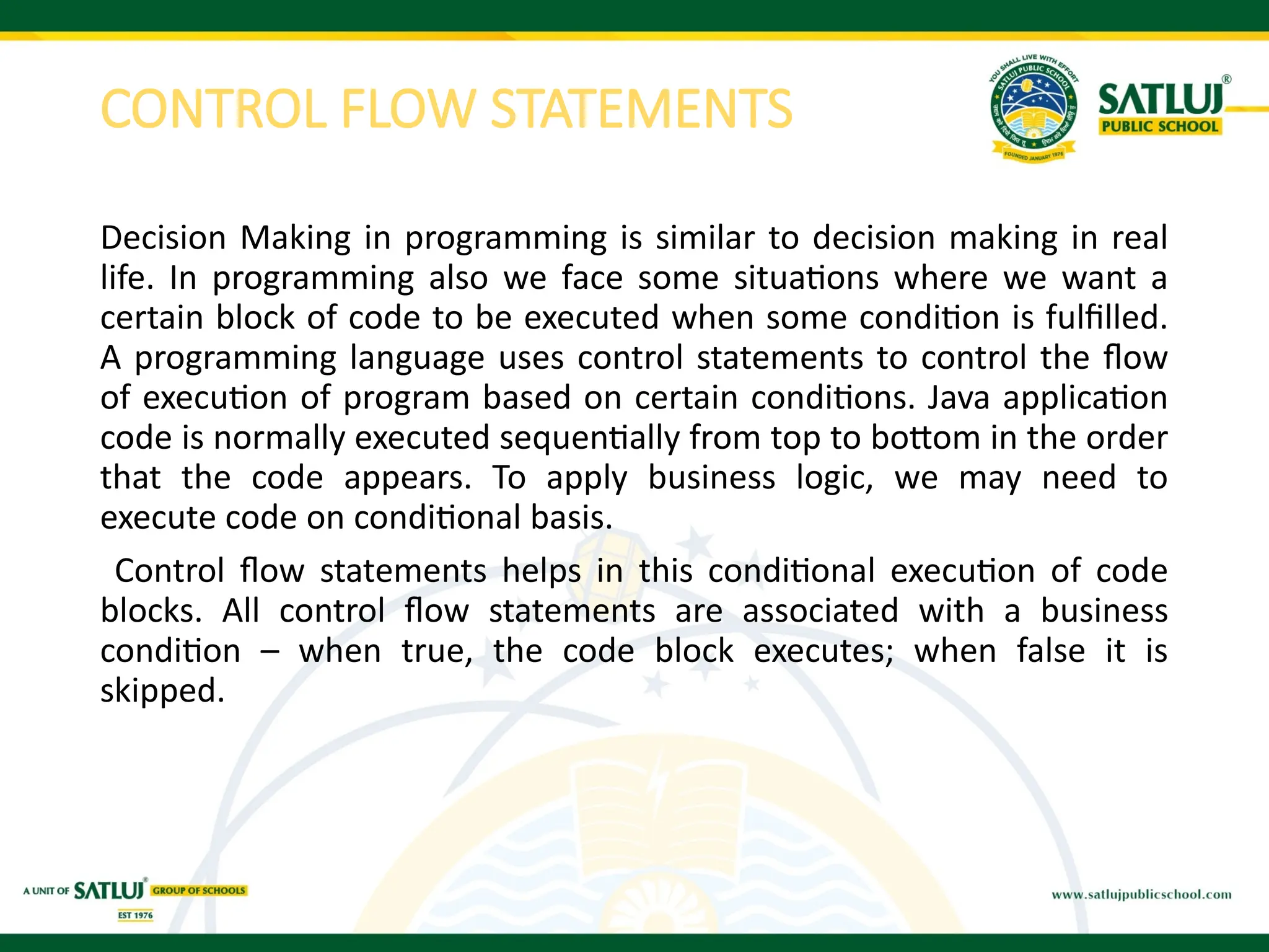 CONTROL FLOW STATEMENTS
Decision Making in programming is similar to decision making in real
life. In programming also we face some situations where we want a
certain block of code to be executed when some condition is fulfilled.
A programming language uses control statements to control the flow
of execution of program based on certain conditions. Java application
code is normally executed sequentially from top to bottom in the order
that the code appears. To apply business logic, we may need to
execute code on conditional basis.
Control flow statements helps in this conditional execution of code
blocks. All control flow statements are associated with a business
condition – when true, the code block executes; when false it is
skipped.
 