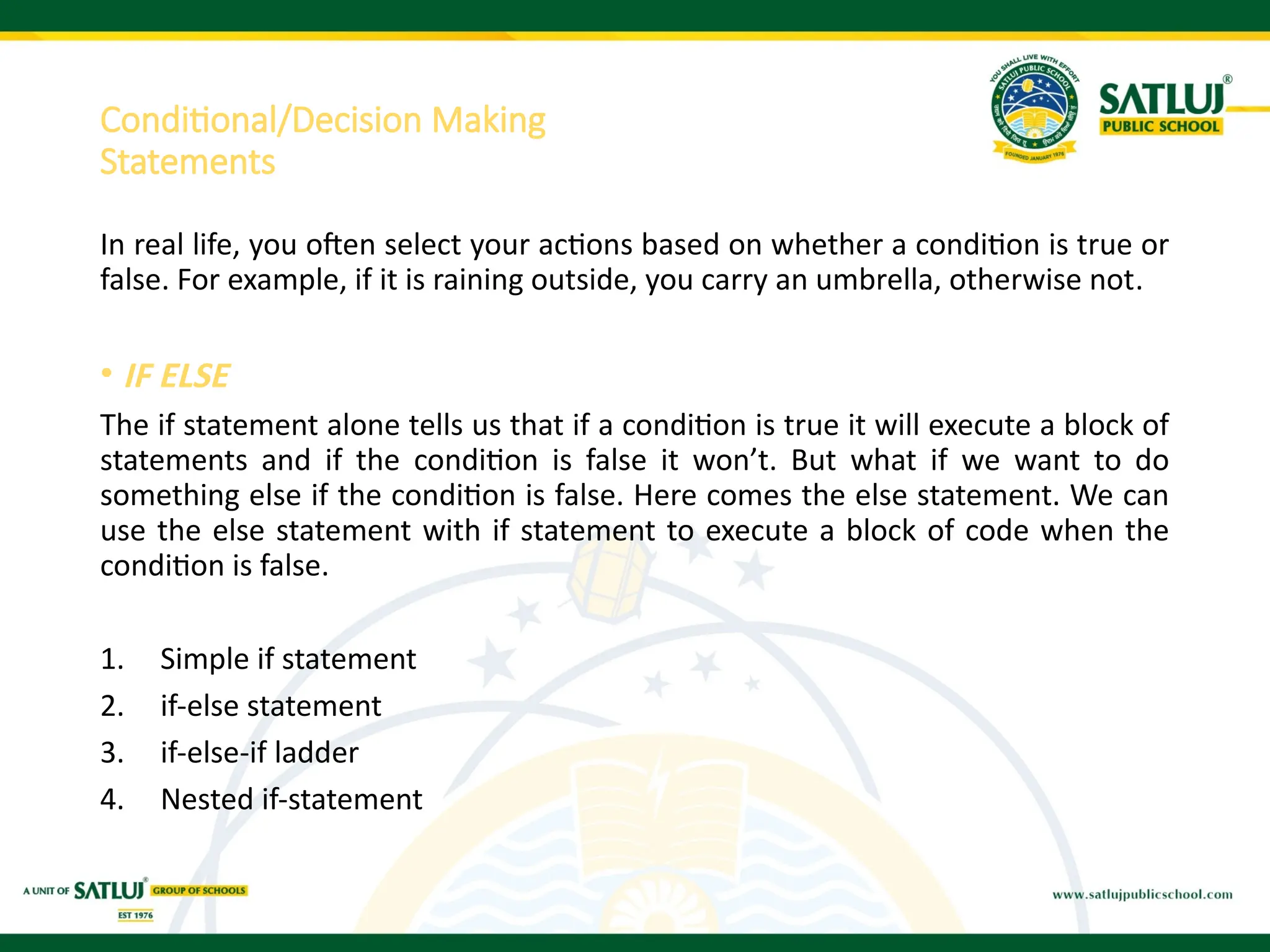 Conditional/Decision Making
Statements
In real life, you often select your actions based on whether a condition is true or
false. For example, if it is raining outside, you carry an umbrella, otherwise not.
• IF ELSE
The if statement alone tells us that if a condition is true it will execute a block of
statements and if the condition is false it won’t. But what if we want to do
something else if the condition is false. Here comes the else statement. We can
use the else statement with if statement to execute a block of code when the
condition is false.
1. Simple if statement
2. if-else statement
3. if-else-if ladder
4. Nested if-statement
 