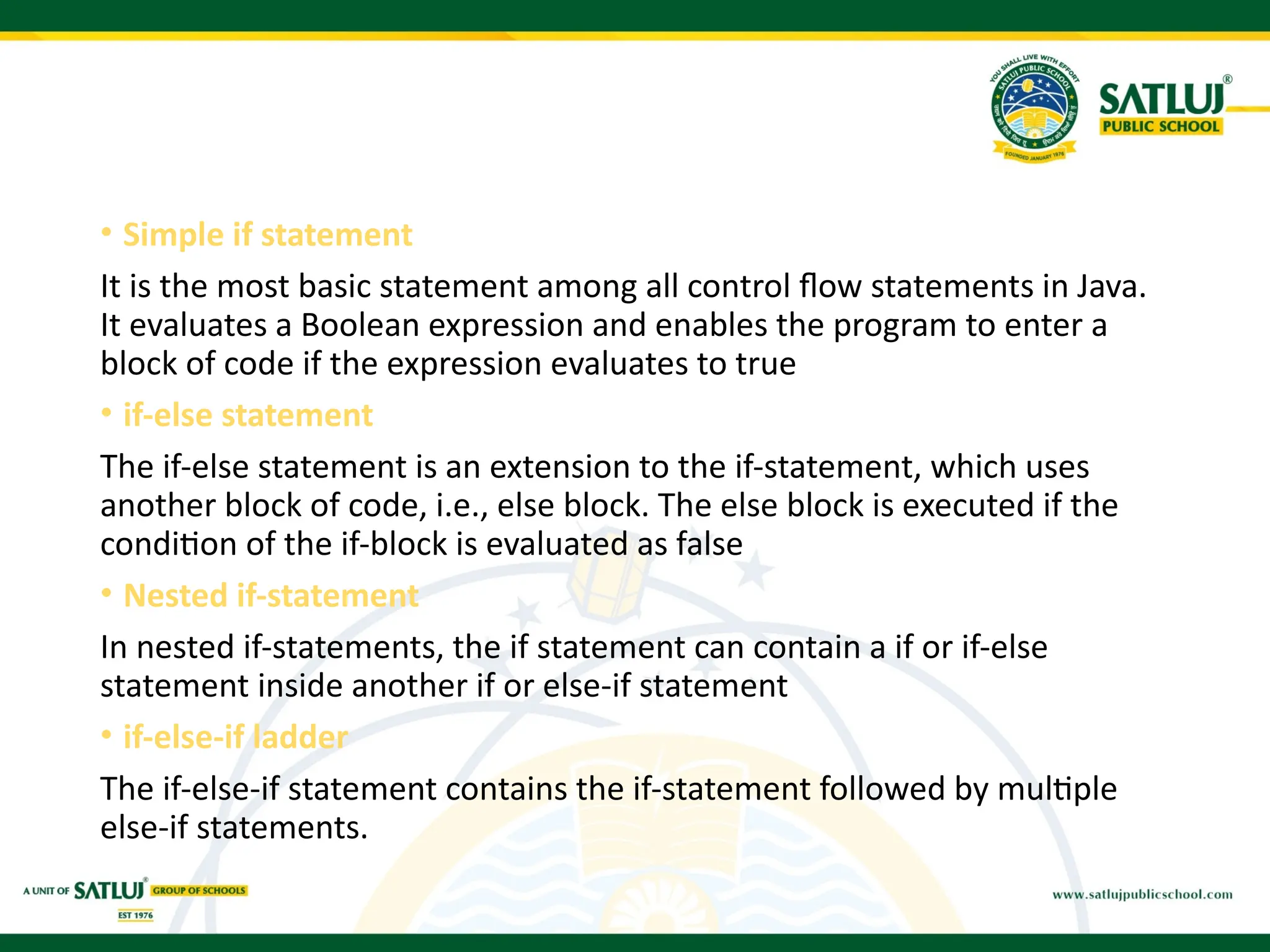 • Simple if statement
It is the most basic statement among all control flow statements in Java.
It evaluates a Boolean expression and enables the program to enter a
block of code if the expression evaluates to true
• if-else statement
The if-else statement is an extension to the if-statement, which uses
another block of code, i.e., else block. The else block is executed if the
condition of the if-block is evaluated as false
• Nested if-statement
In nested if-statements, the if statement can contain a if or if-else
statement inside another if or else-if statement
• if-else-if ladder
The if-else-if statement contains the if-statement followed by multiple
else-if statements.
 