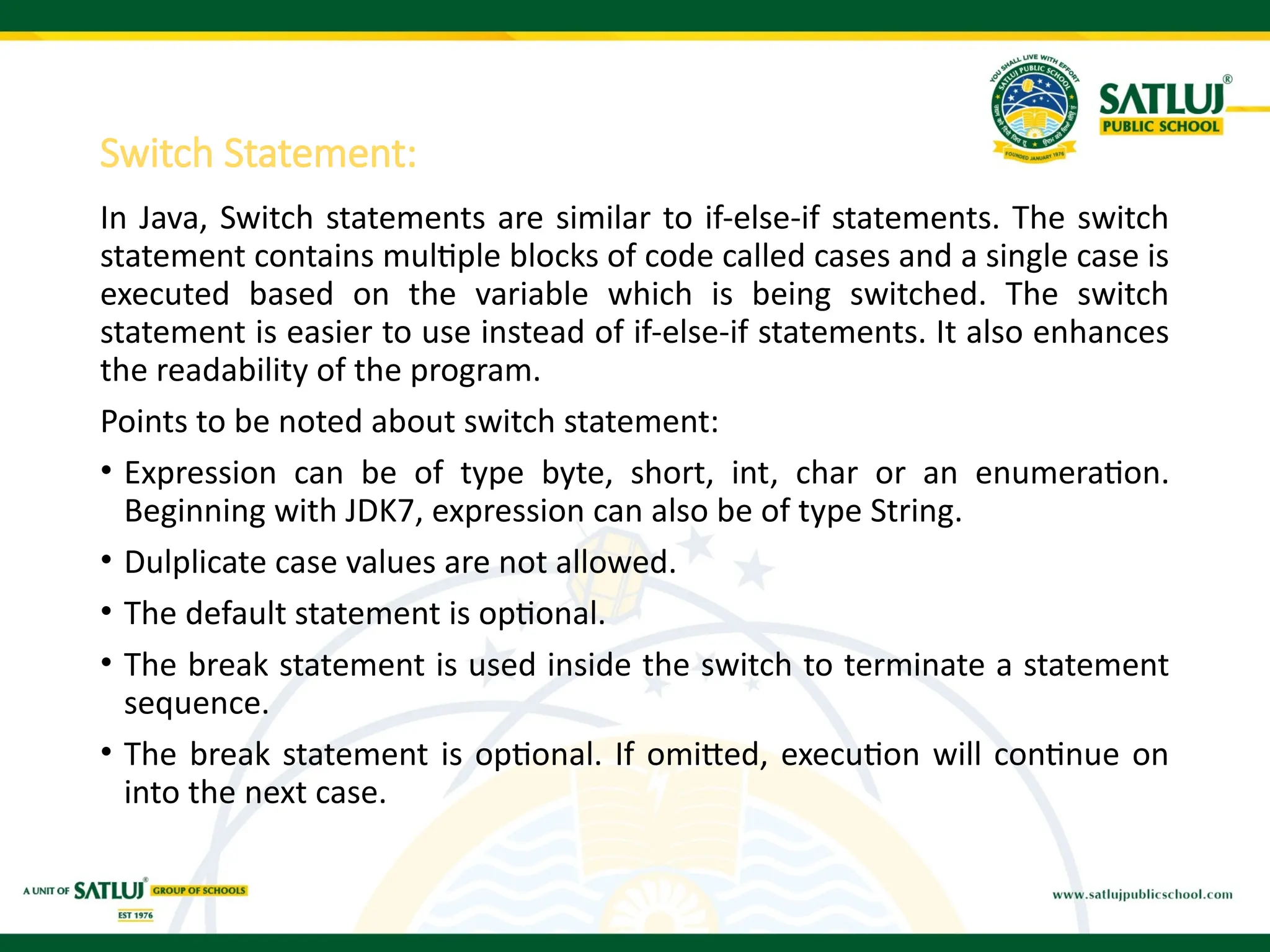 Switch Statement:
In Java, Switch statements are similar to if-else-if statements. The switch
statement contains multiple blocks of code called cases and a single case is
executed based on the variable which is being switched. The switch
statement is easier to use instead of if-else-if statements. It also enhances
the readability of the program.
Points to be noted about switch statement:
• Expression can be of type byte, short, int, char or an enumeration.
Beginning with JDK7, expression can also be of type String.
• Dulplicate case values are not allowed.
• The default statement is optional.
• The break statement is used inside the switch to terminate a statement
sequence.
• The break statement is optional. If omitted, execution will continue on
into the next case.
 