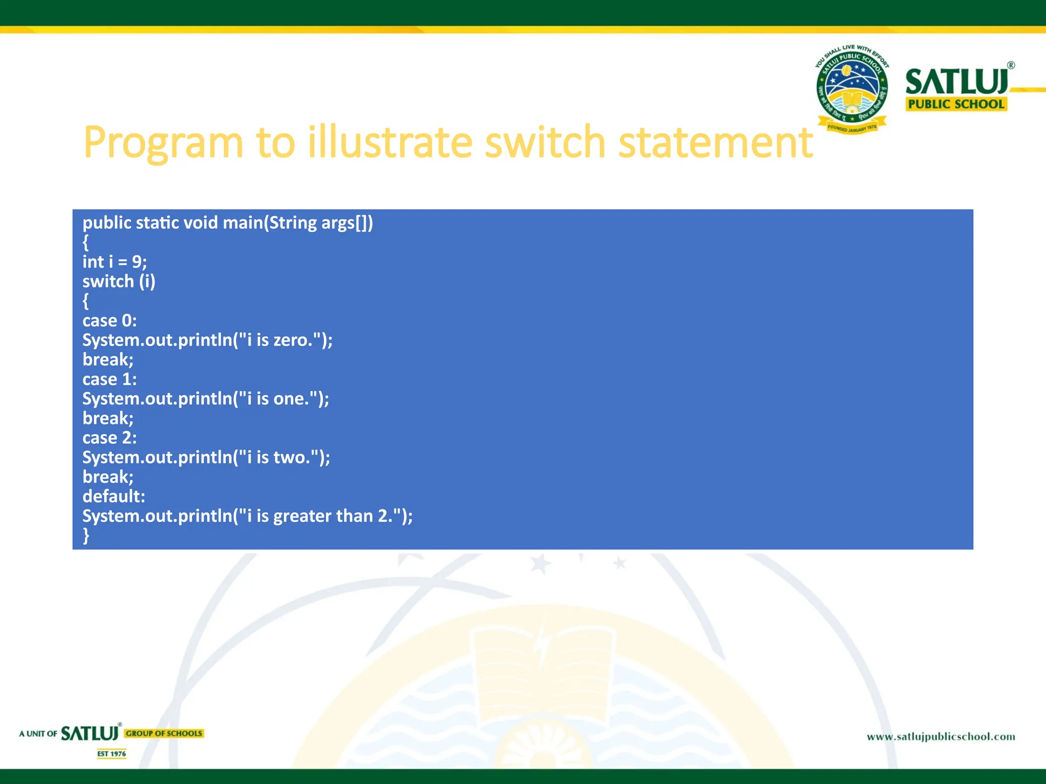 Program to illustrate switch statement
public static void main(String args[])
{
int i = 9;
switch (i)
{
case 0:
System.out.println("i is zero.");
break;
case 1:
System.out.println("i is one.");
break;
case 2:
System.out.println("i is two.");
break;
default:
System.out.println("i is greater than 2.");
}
 