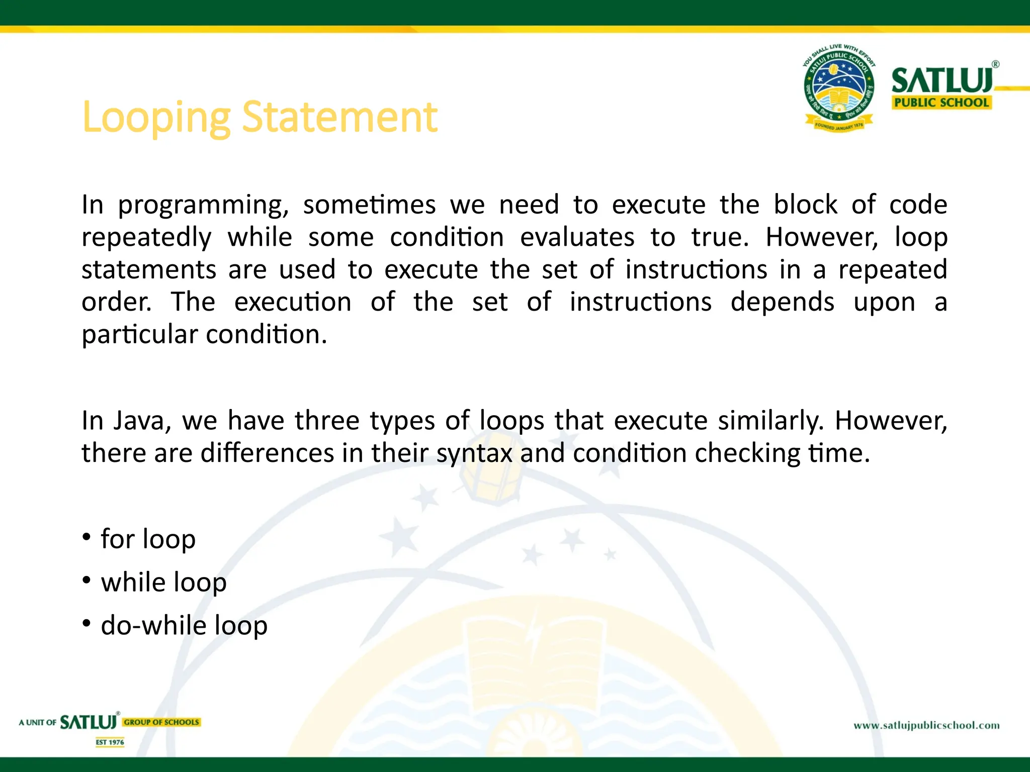 Looping Statement
In programming, sometimes we need to execute the block of code
repeatedly while some condition evaluates to true. However, loop
statements are used to execute the set of instructions in a repeated
order. The execution of the set of instructions depends upon a
particular condition.
In Java, we have three types of loops that execute similarly. However,
there are differences in their syntax and condition checking time.
• for loop
• while loop
• do-while loop
 