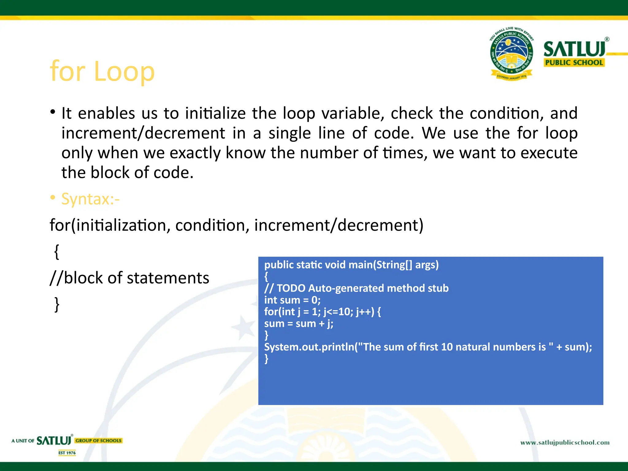 for Loop
• It enables us to initialize the loop variable, check the condition, and
increment/decrement in a single line of code. We use the for loop
only when we exactly know the number of times, we want to execute
the block of code.
• Syntax:-
for(initialization, condition, increment/decrement)
{
//block of statements
}
public static void main(String[] args)
{
// TODO Auto-generated method stub
int sum = 0;
for(int j = 1; j<=10; j++) {
sum = sum + j;
}
System.out.println("The sum of first 10 natural numbers is " + sum);
}
 