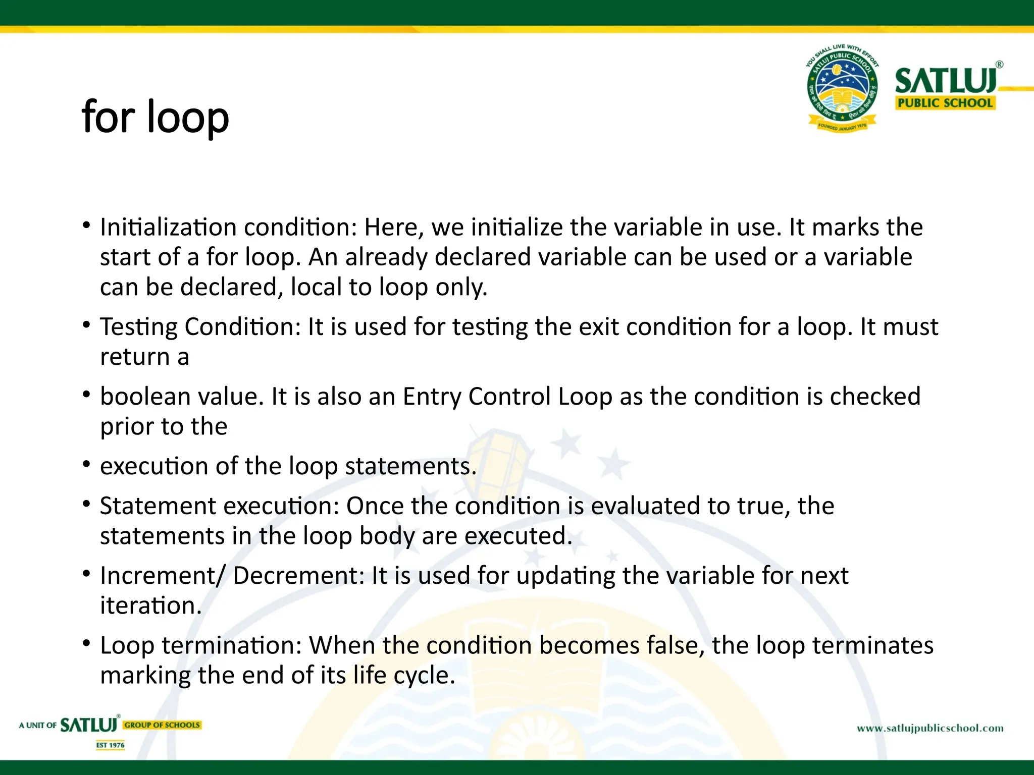 for loop
• Initialization condition: Here, we initialize the variable in use. It marks the
start of a for loop. An already declared variable can be used or a variable
can be declared, local to loop only.
• Testing Condition: It is used for testing the exit condition for a loop. It must
return a
• boolean value. It is also an Entry Control Loop as the condition is checked
prior to the
• execution of the loop statements.
• Statement execution: Once the condition is evaluated to true, the
statements in the loop body are executed.
• Increment/ Decrement: It is used for updating the variable for next
iteration.
• Loop termination: When the condition becomes false, the loop terminates
marking the end of its life cycle.
 
