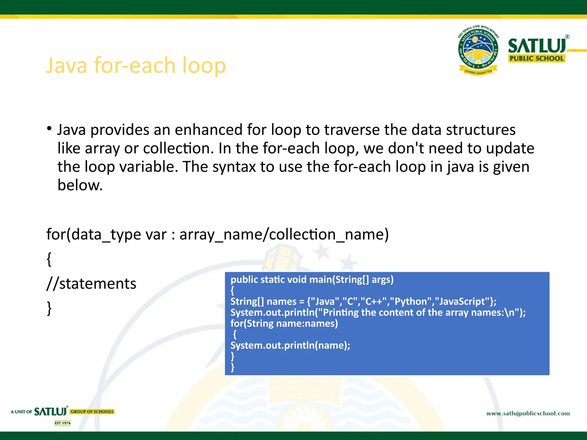 Java for-each loop
• Java provides an enhanced for loop to traverse the data structures
like array or collection. In the for-each loop, we don't need to update
the loop variable. The syntax to use the for-each loop in java is given
below.
for(data_type var : array_name/collection_name)
{
//statements
}
public static void main(String[] args)
{
String[] names = {"Java","C","C++","Python","JavaScript"};
System.out.println("Printing the content of the array names:n");
for(String name:names)
{
System.out.println(name);
}
}
 