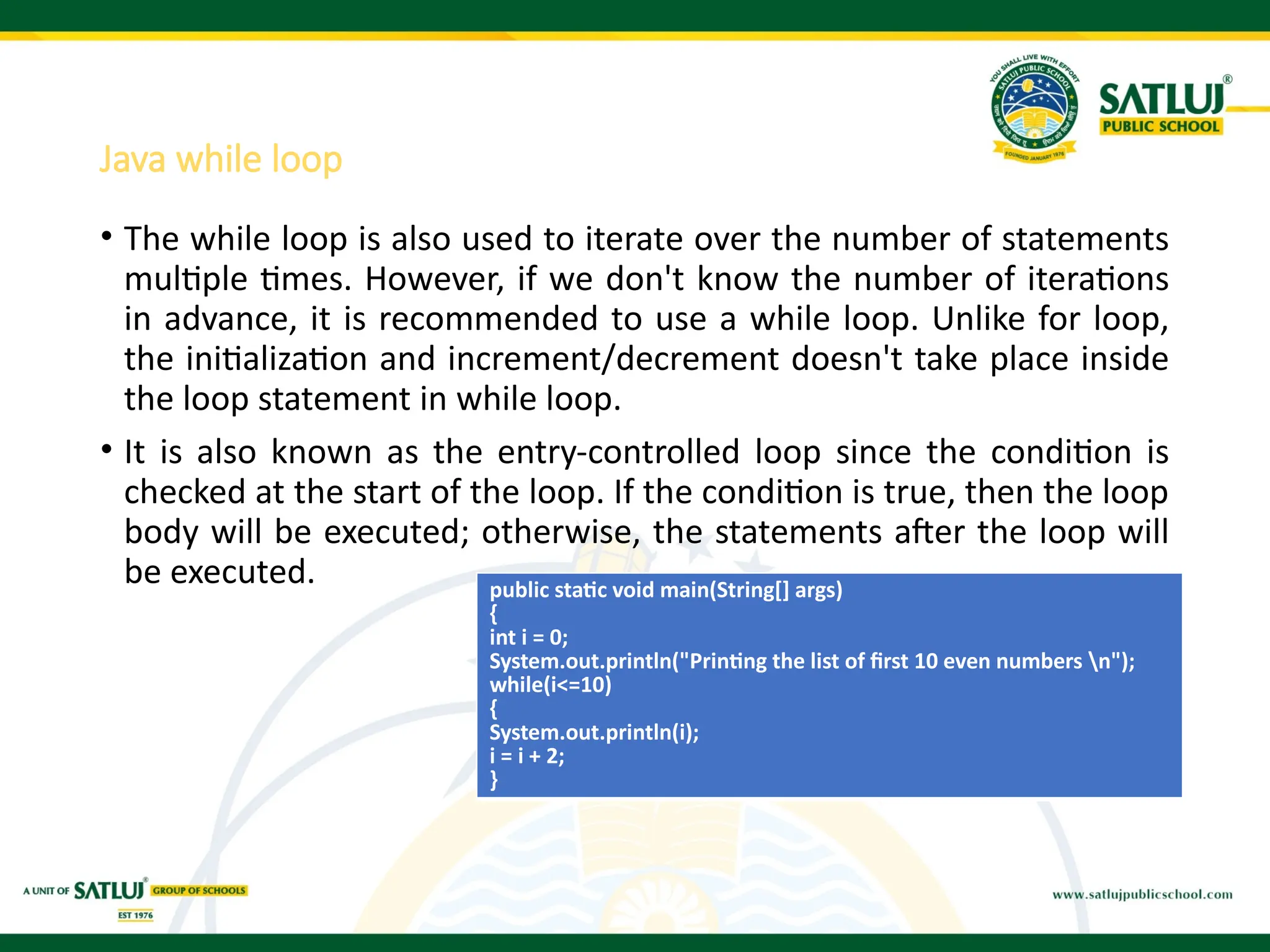 Java while loop
• The while loop is also used to iterate over the number of statements
multiple times. However, if we don't know the number of iterations
in advance, it is recommended to use a while loop. Unlike for loop,
the initialization and increment/decrement doesn't take place inside
the loop statement in while loop.
• It is also known as the entry-controlled loop since the condition is
checked at the start of the loop. If the condition is true, then the loop
body will be executed; otherwise, the statements after the loop will
be executed. public static void main(String[] args)
{
int i = 0;
System.out.println("Printing the list of first 10 even numbers n");
while(i<=10)
{
System.out.println(i);
i = i + 2;
}
 