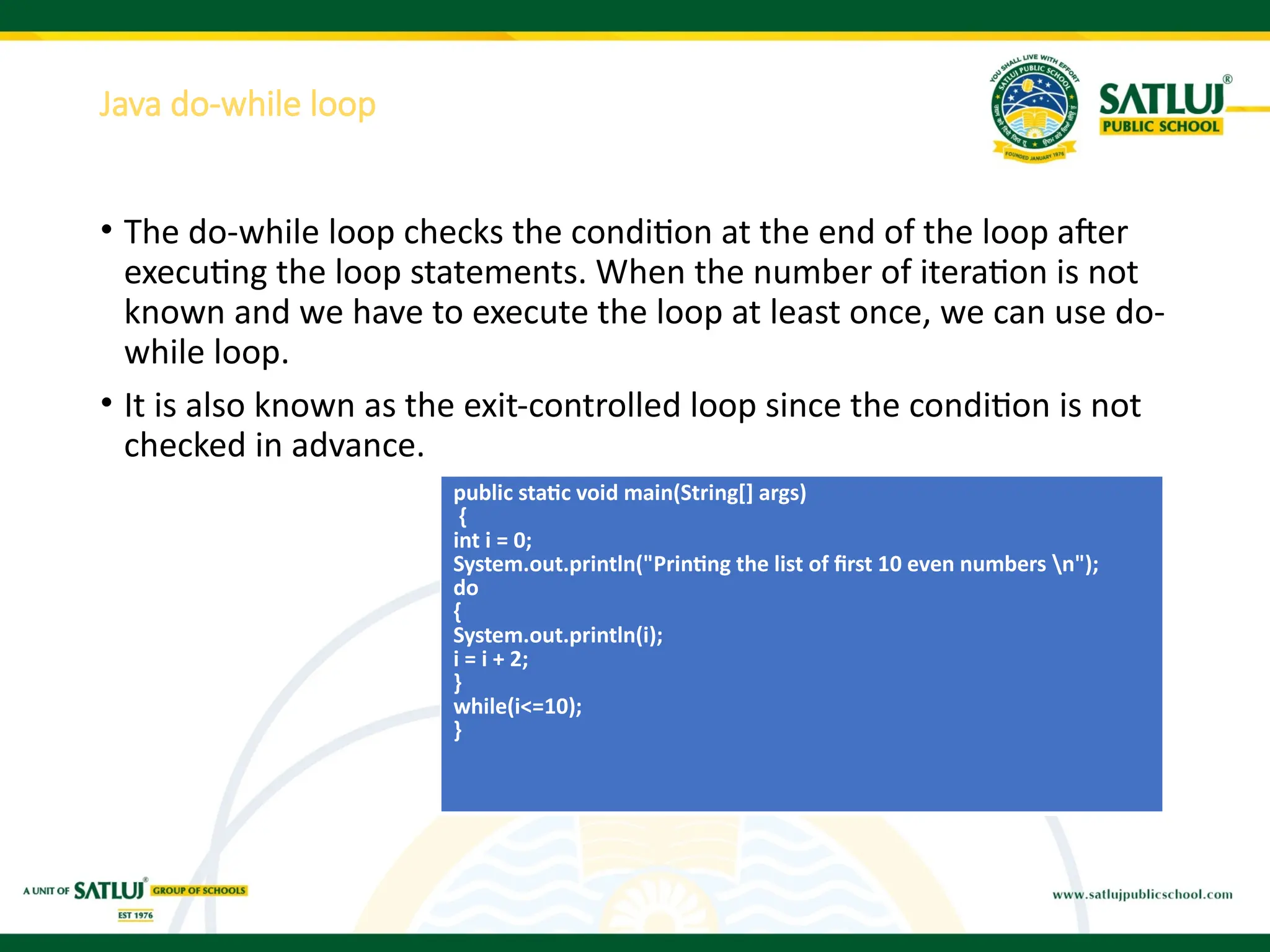 Java do-while loop
• The do-while loop checks the condition at the end of the loop after
executing the loop statements. When the number of iteration is not
known and we have to execute the loop at least once, we can use do-
while loop.
• It is also known as the exit-controlled loop since the condition is not
checked in advance.
public static void main(String[] args)
{
int i = 0;
System.out.println("Printing the list of first 10 even numbers n");
do
{
System.out.println(i);
i = i + 2;
}
while(i<=10);
}
 